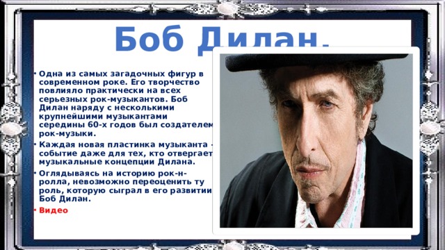 Боб Дилан. Одна из самых загадочных фигур в современном роке. Его творчество повлияло практически на всех серьезных рок-музыкантов. Боб Дилан наряду с несколькими крупнейшими музыкантами середины 60-х годов был создателем рок-музыки. Каждая новая пластинка музыканта –событие даже для тех, кто отвергает музыкальные концепции Дилана. Оглядываясь на историю рок-н-ролла, невозможно переоценить ту роль, которую сыграл в его развитии Боб Дилан. Видео 