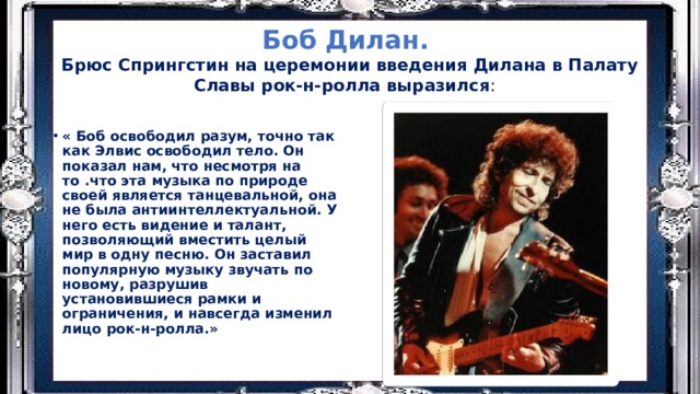 Боб Дилан.  Брюс Спрингстин на церемонии введения Дилана в Палату Славы рок-н-ролла выразился : « Боб освободил разум, точно так как Элвис освободил тело. Он показал нам, что несмотря на то .что эта музыка по природе своей является танцевальной, она не была антиинтеллектуальной. У него есть видение и талант, позволяющий вместить целый мир в одну песню. Он заставил популярную музыку звучать по новому, разрушив установившиеся рамки и ограничения, и навсегда изменил лицо рок-н-ролла.» 