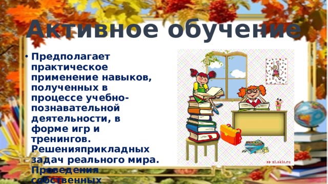 Активное обучение Предполагает практическое применение навыков, полученных в процессе учебно-познавательной деятельности, в форме игр и тренингов. Решенияприкладных задач реального мира. Проведения собственных исследований и создание коллективных проектов 