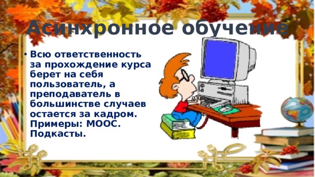 Асинхронное обучение Всю ответственность за прохождение курса берет на себя пользователь, а преподаватель в большинстве случаев остается за кадром. Примеры: МООС. Подкасты. 