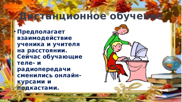 Дистанционное обучение Предполагает взаимодействие ученика и учителя на расстоянии. Сейчас обучающие теле- и радиопередачи сменились онлайн-курсами и подкастами. 