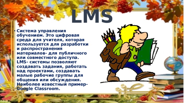 LMS Система управления обучением. Это цифровая среда для учителя, которая используется для разработки и распространения материалов- для публичного или совместного доступа. LMS- системы позволяют создавать задания, работать над проектами, создавать малые рабочие группы для общения или обсуждения. Наиболее известный пример- Google Classroom. 