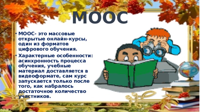 МООС МООС- это массовые открытые онлайн-курсы, один из форматов цифрового обучения. Характерные особенности: асинхронность процесса обучения, учебные материал доставляется в видеоформате, сам курс запускается только после того, как набралось достаточное количество участников. 