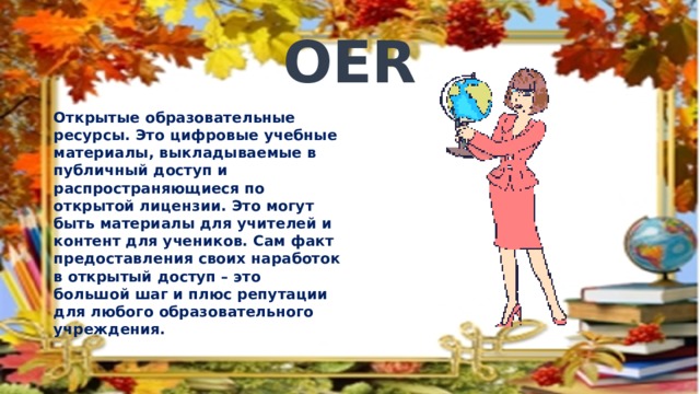 OER Открытые образовательные ресурсы. Это цифровые учебные материалы, выкладываемые в публичный доступ и распространяющиеся по открытой лицензии. Это могут быть материалы для учителей и контент для учеников. Сам факт предоставления своих наработок в открытый доступ – это большой шаг и плюс репутации для любого образовательного учреждения. 