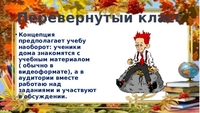 Перевернутый класс Концепция предполагает учебу наоборот: ученики дома знакомятся с учебным материалом ( обычно в видеоформате), а в аудитории вместе работаю над заданиями и участвуют в обсуждении. 