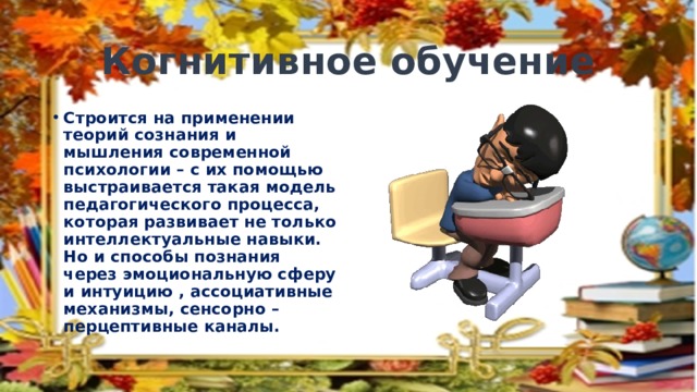 Когнитивное обучение Строится на применении теорий сознания и мышления современной психологии – с их помощью выстраивается такая модель педагогического процесса, которая развивает не только интеллектуальные навыки. Но и способы познания через эмоциональную сферу и интуицию , ассоциативные механизмы, сенсорно – перцептивные каналы. 