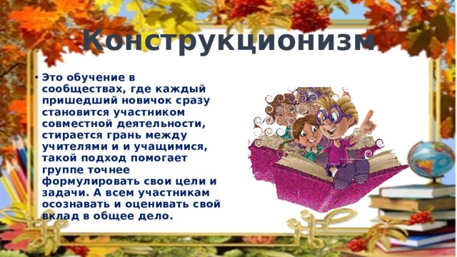 Конструкционизм Это обучение в сообществах, где каждый пришедший новичок сразу становится участником совместной деятельности, стирается грань между учителями и и учащимися, такой подход помогает группе точнее формулировать свои цели и задачи. А всем участникам осознавать и оценивать свой вклад в общее дело. 