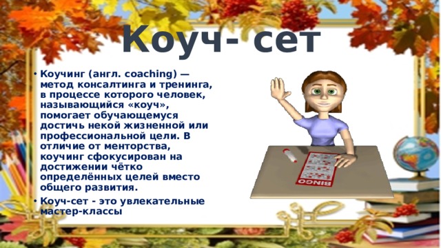 Коуч- сет Коучинг (англ. coaching) — метод консалтинга и тренинга, в процессе которого человек, называющийся «коуч», помогает обучающемуся достичь некой жизненной или профессиональной цели. В отличие от менторства, коучинг сфокусирован на достижении чётко определённых целей вместо общего развития. Коуч-сет - это увлекательные мастер-классы 