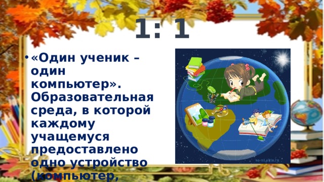 1: 1 «Один ученик – один компьютер». Образовательная среда, в которой каждому учащемуся предоставлено одно устройство (компьютер, ноутбук, планшет, смартфон) 