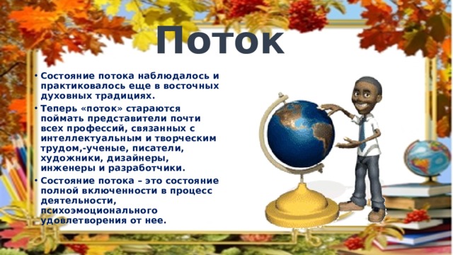 Поток Состояние потока наблюдалось и практиковалось еще в восточных духовных традициях. Теперь «поток» стараются поймать представители почти всех профессий, связанных с интеллектуальным и творческим трудом,-ученые, писатели, художники, дизайнеры, инженеры и разработчики. Состояние потока – это состояние полной включенности в процесс деятельности, психоэмоционального удовлетворения от нее. 