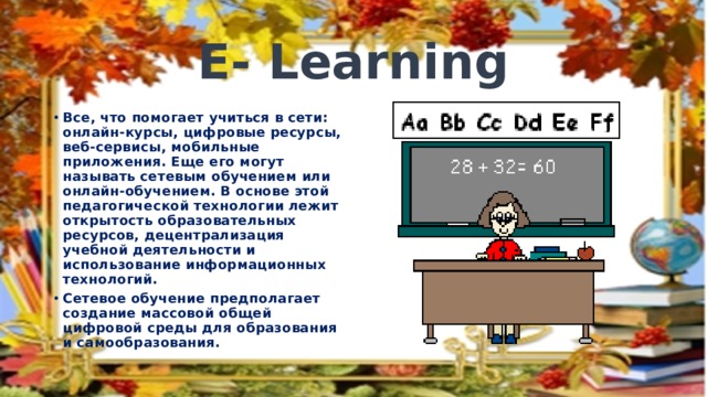 E- Learning Все, что помогает учиться в сети: онлайн-курсы, цифровые ресурсы, веб-сервисы, мобильные приложения. Еще его могут называть сетевым обучением или онлайн-обучением. В основе этой педагогической технологии лежит открытость образовательных ресурсов, децентрализация учебной деятельности и использование информационных технологий. Сетевое обучение предполагает создание массовой общей цифровой среды для образования и самообразования. 