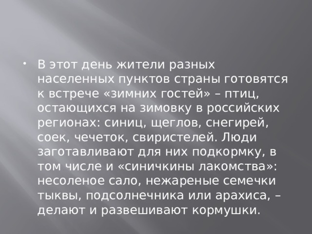 В этот день жители разных населенных пунктов страны готовятся к встрече «зимних гостей» – птиц, остающихся на зимовку в российских регионах: синиц, щеглов, снегирей, соек, чечеток, свиристелей. Люди заготавливают для них подкормку, в том числе и «синичкины лакомства»: несоленое сало, нежареные семечки тыквы, подсолнечника или арахиса, – делают и развешивают кормушки.   