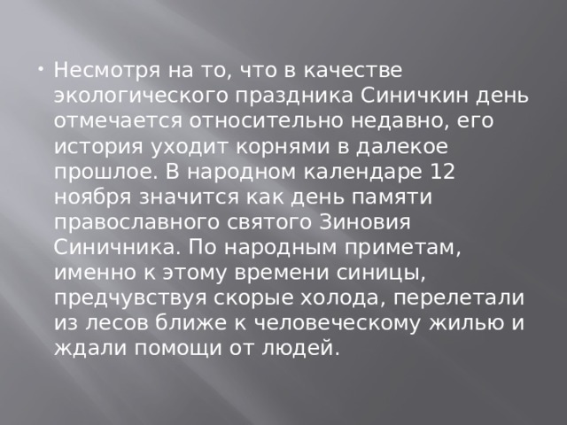 Несмотря на то, что в качестве экологического праздника Синичкин день отмечается относительно недавно, его история уходит корнями в далекое прошлое. В народном календаре 12 ноября значится как день памяти православного святого Зиновия Синичника. По народным приметам, именно к этому времени синицы, предчувствуя скорые холода, перелетали из лесов ближе к человеческому жилью и ждали помощи от людей. 