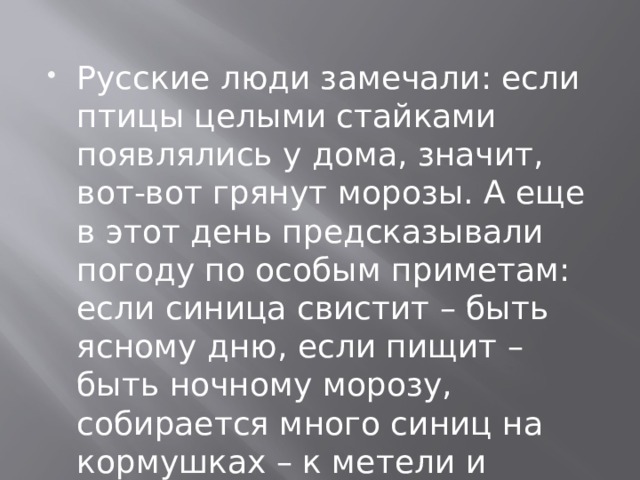 Русские люди замечали: если птицы целыми стайками появлялись у дома, значит, вот-вот грянут морозы. А еще в этот день предсказывали погоду по особым приметам: если синица свистит – быть ясному дню, если пищит – быть ночному морозу, собирается много синиц на кормушках – к метели и снегопаду.   