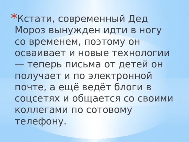 Кстати, современный Дед Мороз вынужден идти в ногу со временем, поэтому он осваивает и новые технологии — теперь письма от детей он получает и по электронной почте, а ещё ведёт блоги в соцсетях и общается со своими коллегами по сотовому телефону. 