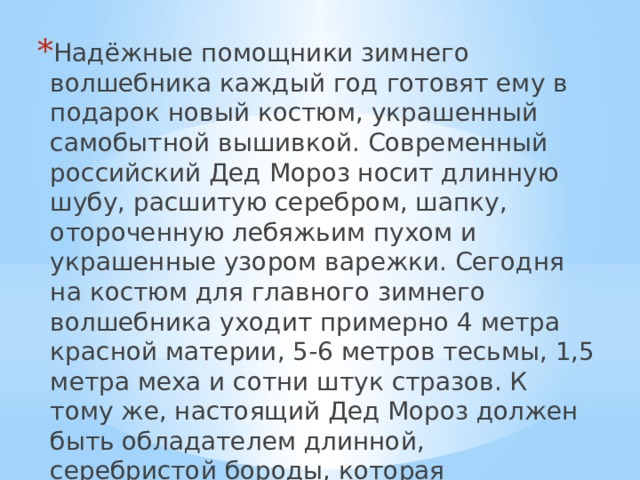 Надёжные помощники зимнего волшебника каждый год готовят ему в подарок новый костюм, украшенный самобытной вышивкой. Современный российский Дед Мороз носит длинную шубу, расшитую серебром, шапку, отороченную лебяжьим пухом и украшенные узором варежки. Сегодня на костюм для главного зимнего волшебника уходит примерно 4 метра красной материи, 5-6 метров тесьмы, 1,5 метра меха и сотни штук стразов. К тому же, настоящий Дед Мороз должен быть обладателем длинной, серебристой бороды, которая символизирует могущество, счастье и богатство. 