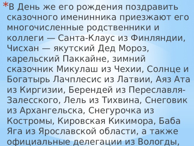 В День же его рождения поздравить сказочного именинника приезжают его многочисленные родственники и коллеги — Санта-Клаус из Финляндии, Чисхан — якутский Дед Мороз, карельский Паккайне, зимний сказочник Микулаш из Чехии, Солнце и Богатырь Лачплесис из Латвии, Аяз Ата из Киргизии, Берендей из Переславля-Залесского, Лель из Тихвина, Снеговик из Архангельска, Снегурочка из Костромы, Кировская Кикимора, Баба Яга из Ярославской области, а также официальные делегации из Вологды, Москвы, Нижнего Новгорода и многих других городов. 