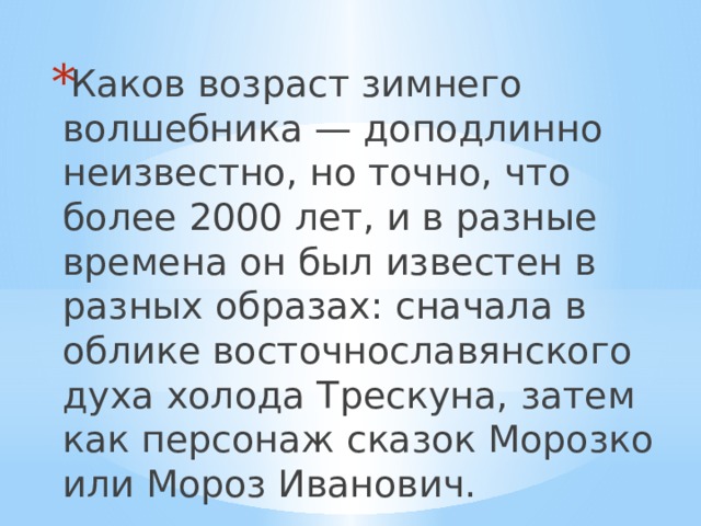 Каков возраст зимнего волшебника — доподлинно неизвестно, но точно, что более 2000 лет, и в разные времена он был известен в разных образах: сначала в облике восточнославянского духа холода Трескуна, затем как персонаж сказок Морозко или Мороз Иванович. 