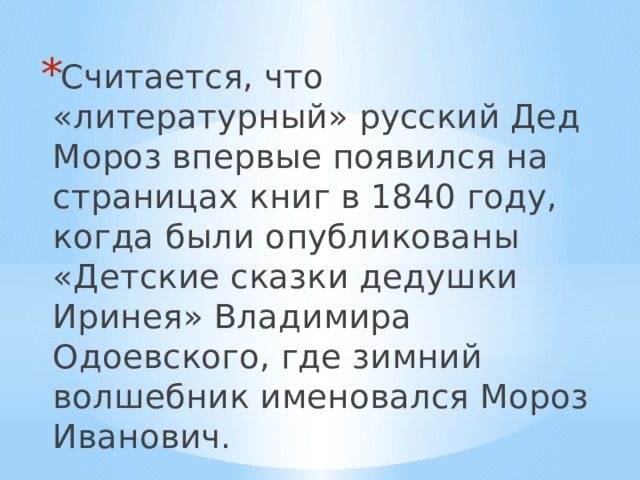 Считается, что «литературный» русский Дед Мороз впервые появился на страницах книг в 1840 году, когда были опубликованы «Детские сказки дедушки Иринея» Владимира Одоевского, где зимний волшебник именовался Мороз Иванович. 