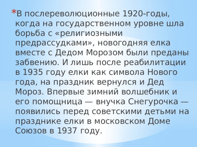 В послереволюционные 1920-годы, когда на государственном уровне шла борьба с «религиозными предрассудками», новогодняя елка вместе с Дедом Морозом были преданы забвению. И лишь после реабилитации в 1935 году елки как символа Нового года, на праздник вернулся и Дед Мороз. Впервые зимний волшебник и его помощница — внучка Снегурочка — появились перед советскими детьми на празднике елки в московском Доме Союзов в 1937 году. 