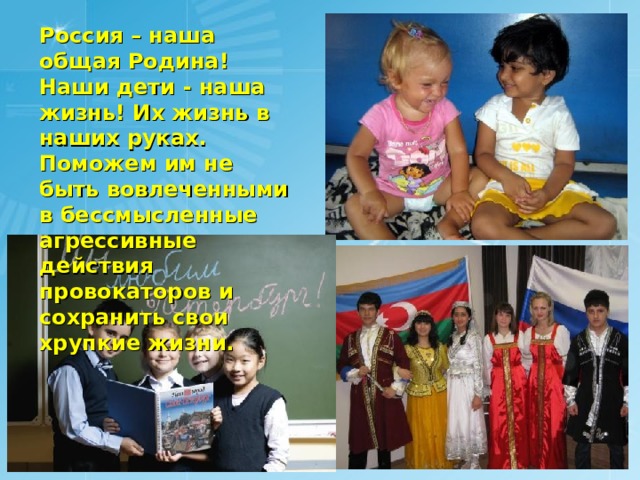 Россия – наша общая Родина! Наши дети - наша жизнь! Их жизнь в наших руках. Поможем им не быть вовлеченными в бессмысленные агрессивные действия провокаторов и сохранить свои хрупкие жизни. 