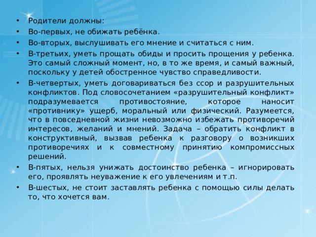 Родители должны: Во-первых, не обижать ребёнка. Во-вторых, выслушивать его мнение и считаться с ним. В-третьих, уметь прощать обиды и просить прощения у ребенка. Это самый сложный момент, но, в то же время, и самый важный, поскольку у детей обостренное чувство справедливости. В-четвертых, уметь договариваться без ссор и разрушительных конфликтов. Под словосочетанием «разрушительный конфликт» подразумевается противостояние, которое наносит «противнику» ущерб, моральный или физический. Разумеется, что в повседневной жизни невозможно избежать противоречий интересов, желаний и мнений. Задача – обратить конфликт в конструктивный, вызвав ребенка к разговору о возникших противоречиях и к совместному принятию компромиссных решений. В-пятых, нельзя унижать достоинство ребенка – игнорировать его, проявлять неуважение к его увлечениям и т.п. В-шестых, не стоит заставлять ребенка с помощью силы делать то, что хочется вам.  
