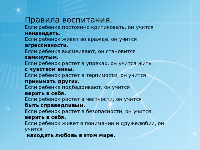 Правила воспитания. Если ребенка постоянно критиковать, он учится ненавидеть. Если ребенок живет во вражде, он учится агрессивности. Если ребенка высмеивают, он становится замкнутым. Если ребенок растет в упреках, он учится жить с чувством вины. Если ребенок растет в терпимости, он учится принимать других. Если ребенка подбадривают, он учится верить в себя. Если ребенок растет в честности, он учится быть справедливым. Если ребенок растет в безопасности, он учится верить в себя. Если ребенок живет в понимании и дружелюбии, он учится  находить любовь в этом мире.  
