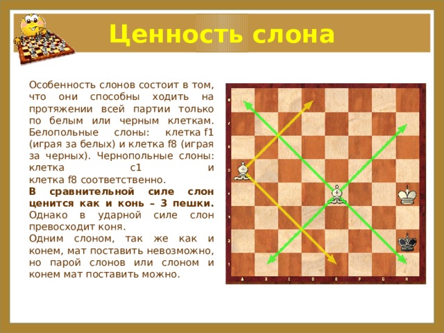 Ценность слона Особенность слонов состоит в том, что они способны ходить на протяжении всей партии только по белым или черным клеткам. Белопольные слоны: клетка f1 (играя за белых) и клетка f8 (играя за черных). Чернопольные слоны: клетка с1 и клетка f8 соответственно. В сравнительной силе слон ценится как и конь – 3 пешки. Однако в ударной силе слон превосходит коня. Одним слоном, так же как и конем, мат поставить невозможно, но парой слонов или слоном и конем мат поставить можно. 