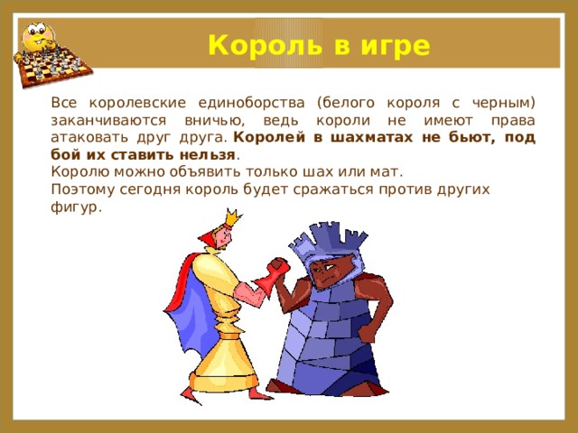 Король в игре Все королевские единоборства (белого короля с черным) заканчиваются вничью, ведь короли не имеют права атаковать друг друга.   Королей в шахматах не бьют, под бой их ставить нельзя . Королю можно объявить только шах или мат. Поэтому сегодня король будет сражаться против других фигур.