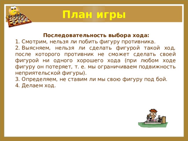 План игры   Последовательность выбора хода: 1. Смотрим, нельзя ли побить фигуру противника. 2. Выясняем, нельзя ли сделать фигурой такой ход, после которого противник не сможет сделать своей фигурой ни одного хорошего хода (при любом ходе фигуру он потеряет, т. е. мы ограничиваем подвижность неприятельской фигуры). 3. Определяем, не ставим ли мы свою фигуру под бой. 4. Делаем ход.