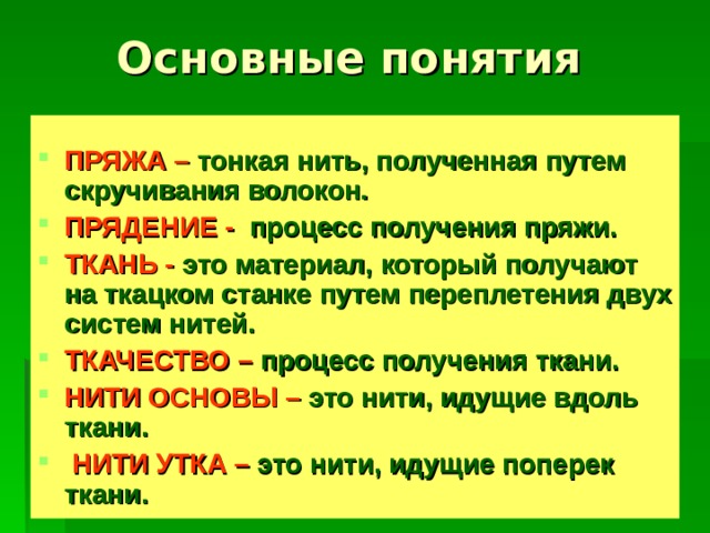 ПРЯЖА –  тонкая нить, полученная путем скручивания волокон. ПРЯДЕНИЕ -  процесс получения пряжи. ТКАНЬ - это материал, который получают на ткацком станке путем переплетения двух систем нитей. ТКАЧЕСТВО –  процесс получения ткани. НИТИ ОСНОВЫ  –  это нити, идущие вдоль ткани.  НИТИ УТКА –  это нити, идущие поперек ткани. 