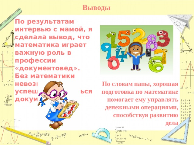 Выводы По результатам интервью с мамой, я сделала вывод, что математика играет важную роль в профессии «документовед». Без математики невозможно успешно заниматься документацией По словам папы, хорошая подготовка по математике помогает ему управлять денежными операциями, способствуя развитию дела 