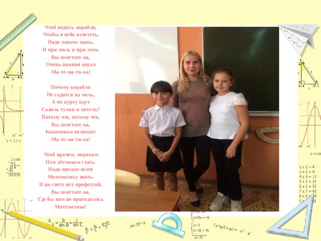 Чтоб водить корабли, Чтобы в небо взлететь, Надо многое знать, И при этом, и при этом, Вы заметьте-ка, Очень важная наука Ма-те-ма-ти-ка!  Почему корабли Не садятся на мель, А по курсу идут Сквозь туман и метель? Потому что, потому что, Вы заметьте-ка, Капитанам помогает Ма-те-ма-ти-ка!  Чтоб врачом, моряком Или лётчиком стать. Надо прежде всего Математику знать. И на свете нет профессий, Вы заметьте-ка, Где бы вам не пригодилась Математика! 