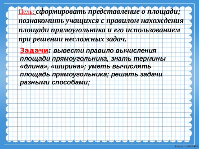 Цель:  сформировать представление о площади; познакомить учащихся с правилом нахождения площади прямоугольника и его использованием при решении несложных задач. Задачи : вывести правило вычисления площади прямоугольника, знать термины «длина», «ширина»; уметь вычислять площадь прямоугольника; решать задачи разными способами;  