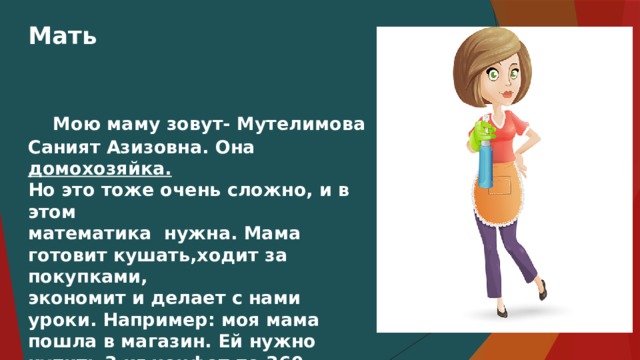Мать  Мою маму зовут- Мутелимова Саният Азизовна. Она домохозяйка. Но это тоже очень сложно, и в этом математика нужна. Мама готовит кушать,ходит за покупками, экономит и делает с нами уроки. Например: моя мама пошла в магазин. Ей нужно купить 3 кг конфет по 360 рублей за кг и кг моркови за 95 рублей. Мама должна решить эту задачу и у неё получится 1175 рублей нужно заплатить за покупку.   