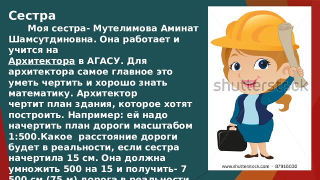 Сестра  Моя сестра- Мутелимова Аминат Шамсутдиновна. Она работает и учится на Архитектора в АГАСУ. Для архитектора самое главное это уметь чертить и хорошо знать математику. Архитектор чертит план здания, которое хотят построить. Например: ей надо начертить план дороги масштабом 1:500.Какое расстояние дороги будет в реальности, если сестра начертила 15 см. Она должна умножить 500 на 15 и получить- 7 500 см (75 м) дорога в реальности.  Благодаря моей сестре строятся здания. 