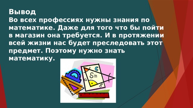 Вывод Во всех профессиях нужны знания по математике. Даже для того что бы пойти в магазин она требуется. И в протяжении всей жизни нас будет преследовать этот предмет. Поэтому нужно знать математику. 