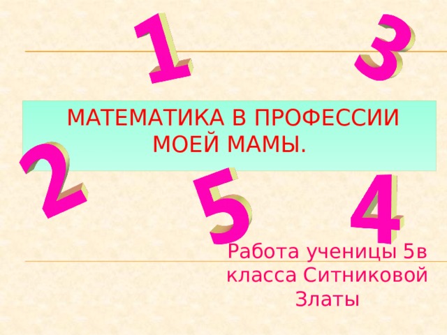  МАТЕМАТИКА В ПРофЕСсИи  МОЕЙ МАМЫ. Работа ученицы 5в класса Ситниковой Златы 
