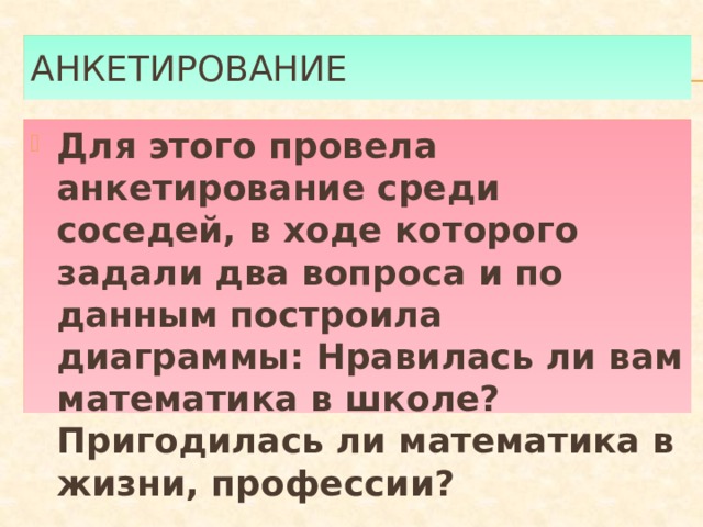 Анкетирование Для этого провела анкетирование среди соседей, в ходе которого задали два вопроса и по данным построила диаграммы: Нравилась ли вам математика в школе? Пригодилась ли математика в жизни, профессии? 