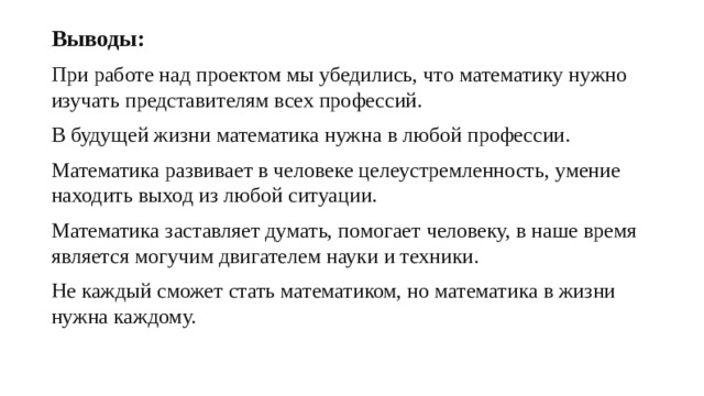 Выводы: При работе над проектом мы убедились, что математику нужно изучать представителям всех профессий. В будущей жизни математика нужна в любой профессии. Математика развивает в человеке целеустремленность, умение находить выход из любой ситуации. Математика заставляет думать, помогает человеку, в наше время является могучим двигателем науки и техники. Не каждый сможет стать математиком, но математика в жизни нужна каждому.  