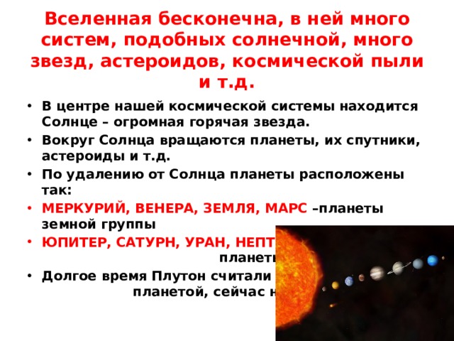 Вселенная бесконечна, в ней много систем, подобных солнечной, много звезд, астероидов, космической пыли и т.д. В центре нашей космической системы находится Солнце – огромная горячая звезда. Вокруг Солнца вращаются планеты, их спутники, астероиды и т.д. По удалению от Солнца планеты расположены так: МЕРКУРИЙ, ВЕНЕРА, ЗЕМЛЯ, МАРС –планеты земной группы ЮПИТЕР, САТУРН, УРАН, НЕПТУН - планеты –гиганты Долгое время Плутон считали планетой, сейчас нет  