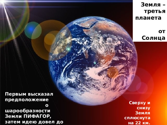 Земля – третья планета от Солнца Первым высказал предположение о шарообразности Земли ПИФАГОР, затем идею довел до истины Аристотель Сверху и снизу Земля сплюснута на 22 км. 