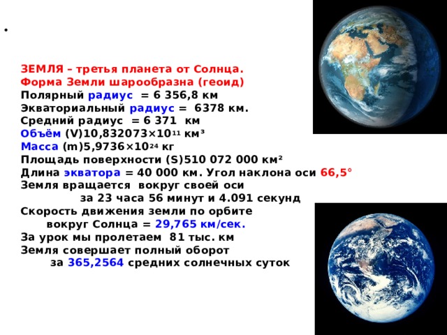    ЗЕМЛЯ – третья планета от Солнца.  Форма Земли шарообразна (геоид)  Полярный радиус = 6 356,8 км  Экваториальный радиус = 6378 км.  Средний радиус = 6 371 км  Объём  (V)10,832073×10 11  км³  Масса  (m)5,9736×10 24  кг  Площадь поверхности (S)510 072 000 км²  Длина экватора = 40 000 км. Угол наклона оси 66,5°  Земля вращается вокруг своей оси за 23 часа 56 минут и 4.091 секунд  Скорость движения земли по орбите вокруг Солнца = 29,765 км/сек.  За урок мы пролетаем 81 тыс. км  Земля совершает полный оборот за 365,2564 средних солнечных суток     