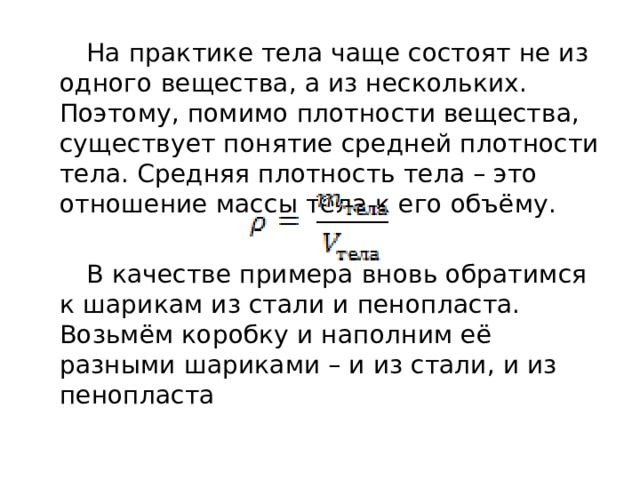  На практике тела чаще состоят не из одного вещества, а из нескольких. Поэтому, помимо плотности вещества, существует понятие средней плотности тела. Средняя плотность тела – это отношение массы тела к его объёму. ￼  В качестве примера вновь обратимся к шарикам из стали и пенопласта. Возьмём коробку и наполним её разными шариками – и из стали, и из пенопласта 