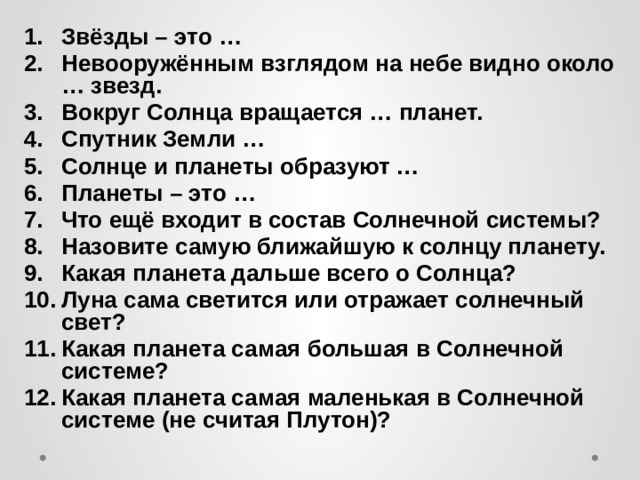 Звёзды – это … Невооружённым взглядом на небе видно около … звезд. Вокруг Солнца вращается … планет. Спутник Земли … Солнце и планеты образуют … Планеты – это … Что ещё входит в состав Солнечной системы? Назовите самую ближайшую к солнцу планету. Какая планета дальше всего о Солнца? Луна сама светится или отражает солнечный свет? Какая планета самая большая в Солнечной системе? Какая планета самая маленькая в Солнечной системе (не считая Плутон)? 