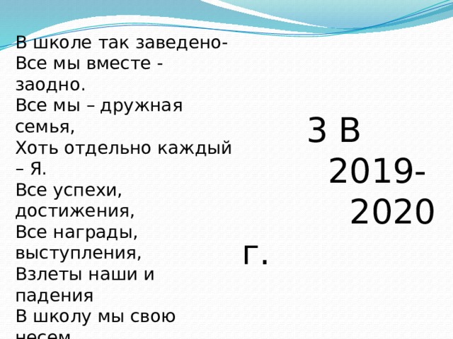 В школе так заведено-  Все мы вместе - заодно.  Все мы – дружная семья,  Хоть отдельно каждый – Я.  Все успехи, достижения,  Все награды, выступления,  Взлеты наши и падения  В школу мы свою несем.  В школе учимся, умнеем,  С каждым годом в ней взрослеем,  А она из года в год  Расцветает и растет!  3 В  2019-  2020 г. 