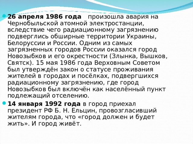 26 апреля 1986 года произошла авария на Чернобыльской атомной электростанции, вследствие чего радиационному загрязнению подверглись обширные территории Украины,  Белоруссии и России. Одним из самых загрязненных городов России оказался город Новозыбков и его окрестности (Злынка, Вышков, Святск). 15 мая 1986 года Верховным Советом был утверждён закон о статусе проживания жителей в городах и посёлках, подвергшихся радиационному загрязнению, где город Новозыбков был включён как населённый пункт подлежащий отселению. 14 января 1992 года в город приехал президент РФ Б. Н. Ельцин, провозгласивший жителям города, что «город должен и будет жить». И город живёт.