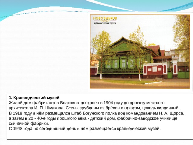 1. Краеведческий музей Жилой дом фабрикантов Волковых построен в 1904 году по проекту местного архитектора И. П. Шмакова. Стены срублены из брёвен с откатом, цоколь кирпичный. В 1918 году в нём размещался штаб Богунского полка под командованием Н. А. Щорса, а затем в 20 - 40-е годы прошлого века - детский дом, фабрично-заводское училище спичечной фабрики. С 1948 года по сегодняшний день в нём размещается краеведческий музей.