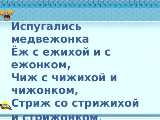  Испугались медвежонка  Ёж с ежихой и с ежонком,  Чиж с чижихой и чижонком,  Стриж со стрижихой и стрижонком . 