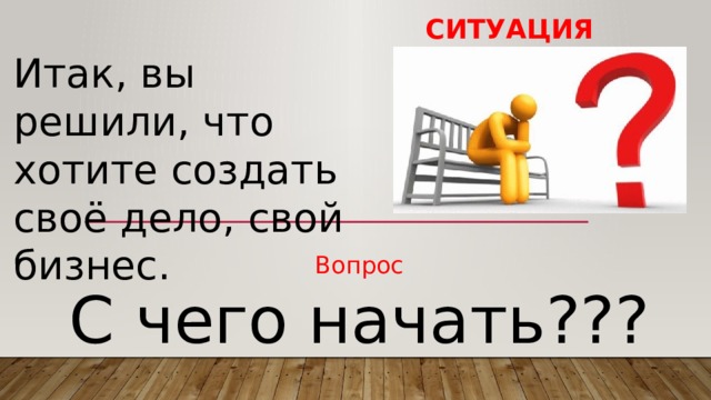 Ситуация Итак, вы решили, что хотите создать своё дело, свой бизнес. Вопрос С чего начать??? 